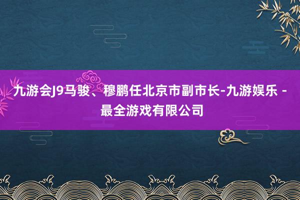 九游会J9马骏、穆鹏任北京市副市长-九游娱乐 - 最全游戏有限公司
