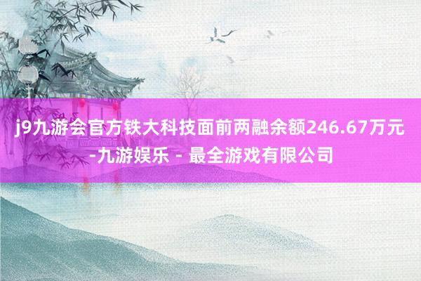 j9九游会官方铁大科技面前两融余额246.67万元-九游娱乐 - 最全游戏有限公司