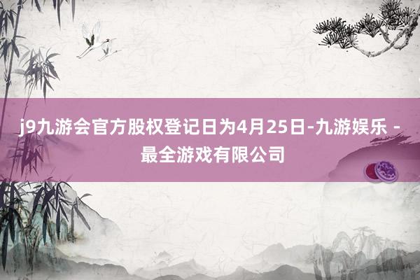 j9九游会官方股权登记日为4月25日-九游娱乐 - 最全游戏有限公司