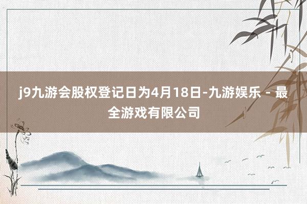 j9九游会股权登记日为4月18日-九游娱乐 - 最全游戏有限公司