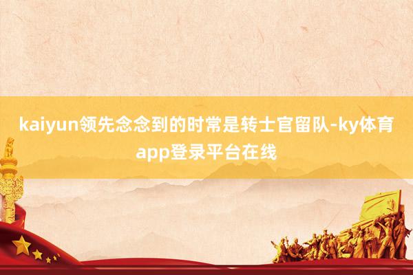 kaiyun领先念念到的时常是转士官留队-ky体育app登录平台在线