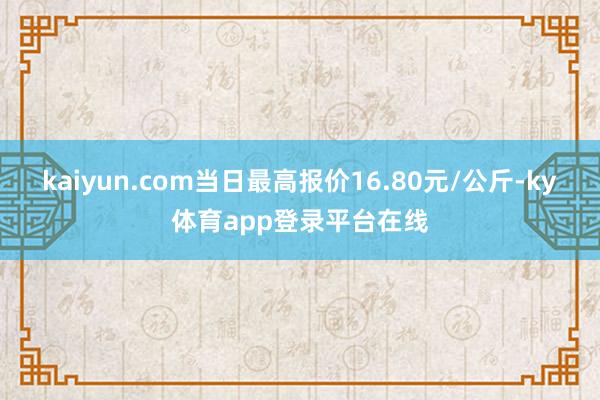 kaiyun.com当日最高报价16.80元/公斤-ky体育app登录平台在线