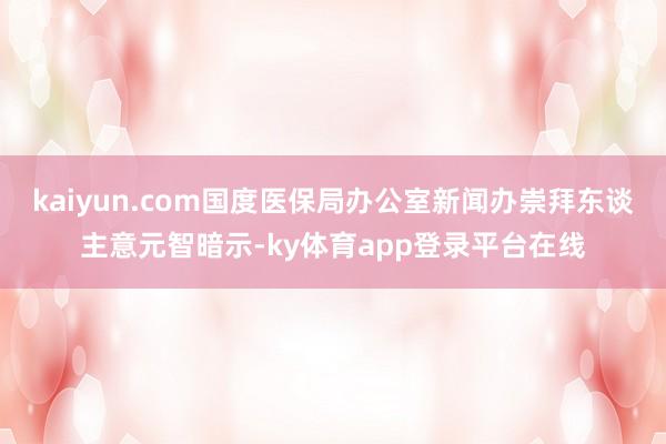 kaiyun.com国度医保局办公室新闻办崇拜东谈主意元智暗示-ky体育app登录平台在线