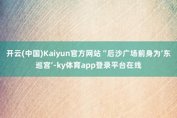 开云(中国)Kaiyun官方网站“后沙广场前身为‘东巡宫’-ky体育app登录平台在线