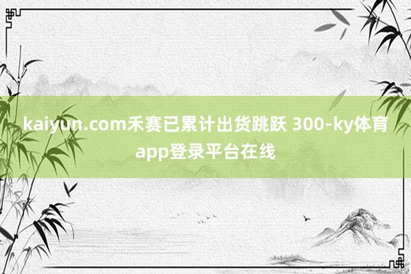 kaiyun.com禾赛已累计出货跳跃 300-ky体育app登录平台在线