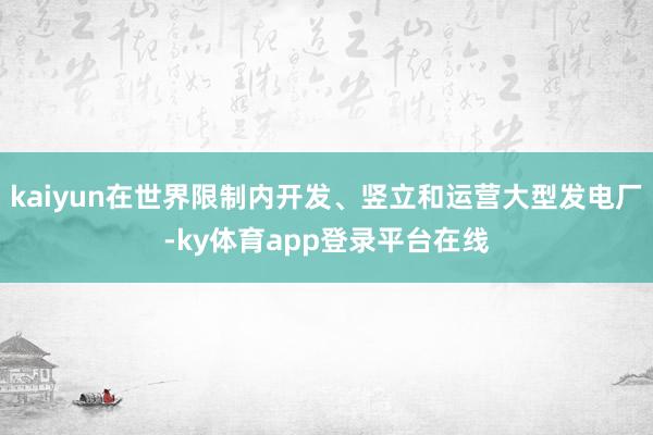 kaiyun在世界限制内开发、竖立和运营大型发电厂-ky体育app登录平台在线