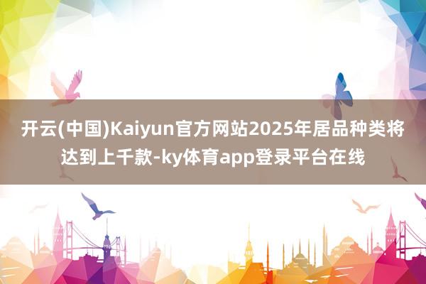 开云(中国)Kaiyun官方网站2025年居品种类将达到上千款-ky体育app登录平台在线