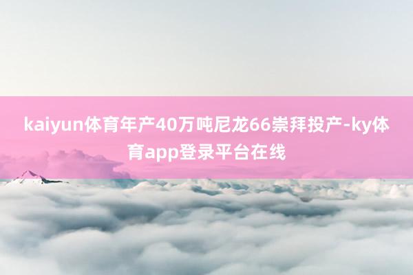 kaiyun体育年产40万吨尼龙66崇拜投产-ky体育app登录平台在线