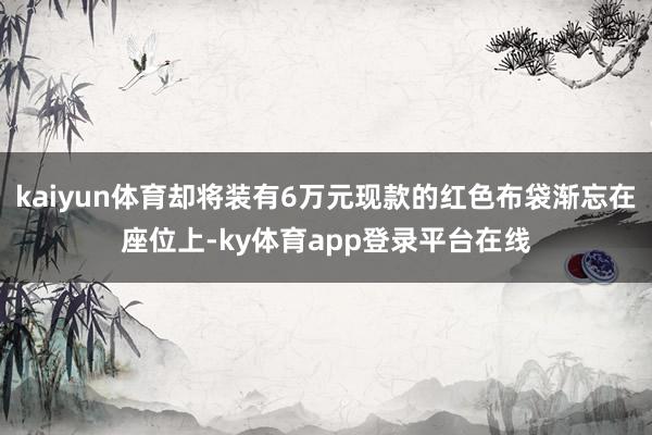 kaiyun体育却将装有6万元现款的红色布袋渐忘在座位上-ky体育app登录平台在线