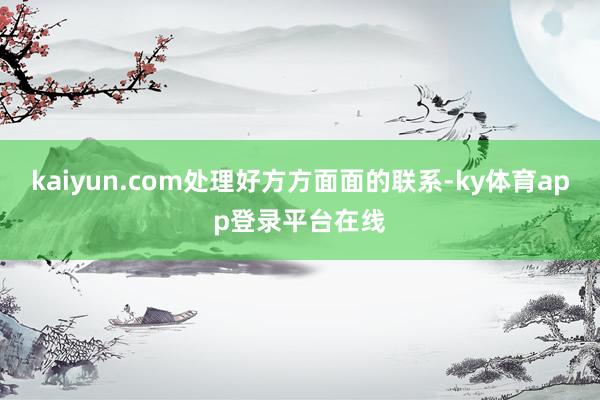 kaiyun.com处理好方方面面的联系-ky体育app登录平台在线