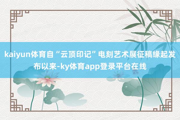 kaiyun体育自“云顶印记”电刻艺术展征稿缘起发布以来-ky体育app登录平台在线