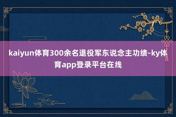 kaiyun体育300余名退役军东说念主功绩-ky体育app登录平台在线