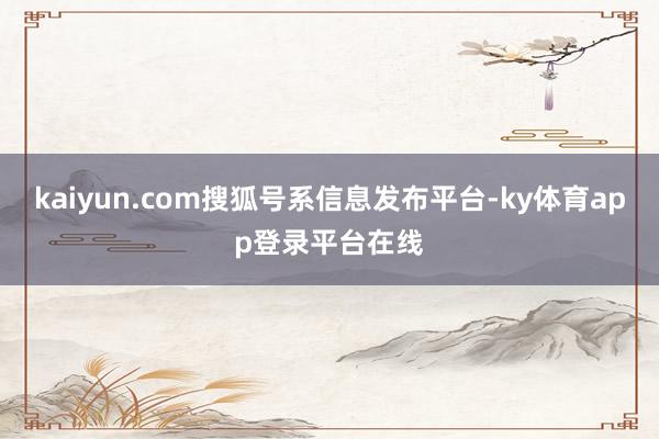 kaiyun.com搜狐号系信息发布平台-ky体育app登录平台在线