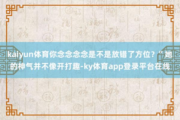 kaiyun体育你念念念念是不是放错了方位?”她的神气并不像开打趣-ky体育app登录平台在线