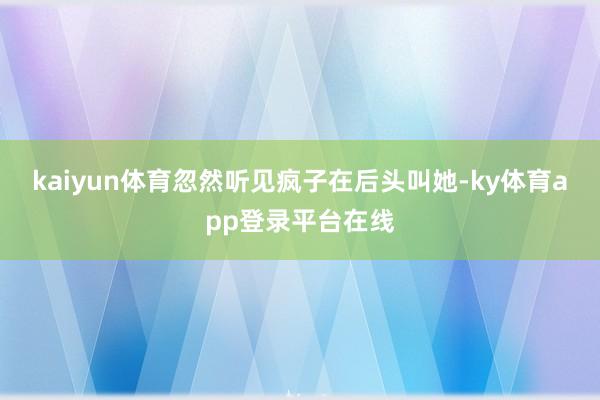 kaiyun体育忽然听见疯子在后头叫她-ky体育app登录平台在线