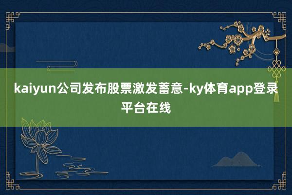 kaiyun公司发布股票激发蓄意-ky体育app登录平台在线