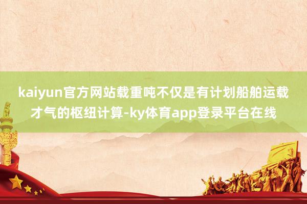 kaiyun官方网站 载重吨不仅是有计划船舶运载才气的枢纽计算-ky体育app登录平台在线