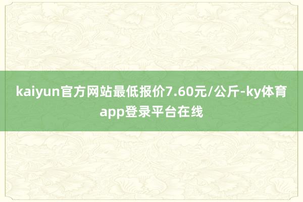 kaiyun官方网站最低报价7.60元/公斤-ky体育app登录平台在线