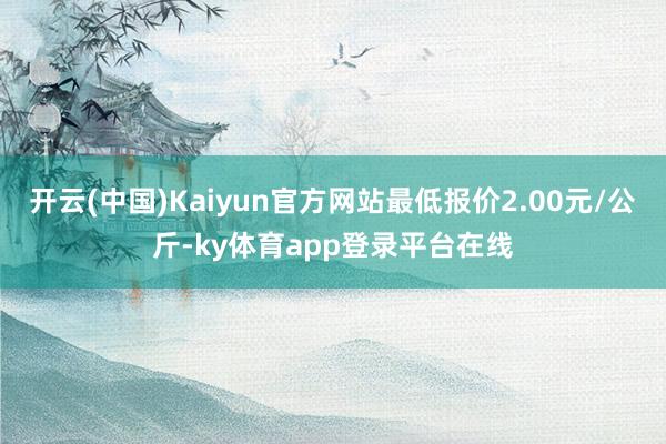 开云(中国)Kaiyun官方网站最低报价2.00元/公斤-ky体育app登录平台在线