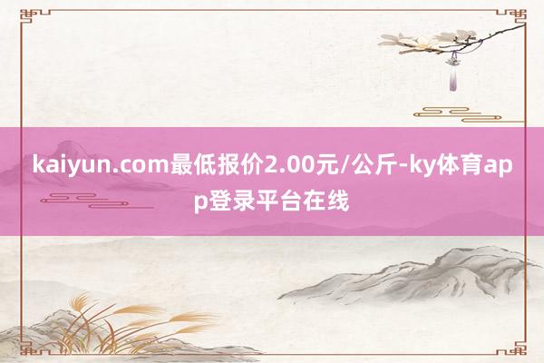 kaiyun.com最低报价2.00元/公斤-ky体育app登录平台在线