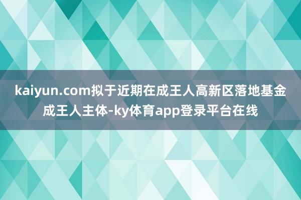 kaiyun.com拟于近期在成王人高新区落地基金成王人主体-ky体育app登录平台在线