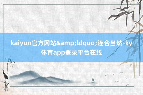 kaiyun官方网站“连合当然-ky体育app登录平台在线