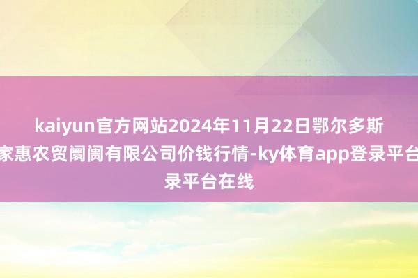kaiyun官方网站2024年11月22日鄂尔多斯市万家惠农贸阛阓有限公司价钱行情-ky体育app登录平台在线