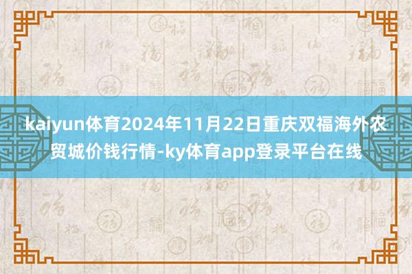 kaiyun体育2024年11月22日重庆双福海外农贸城价钱行情-ky体育app登录平台在线