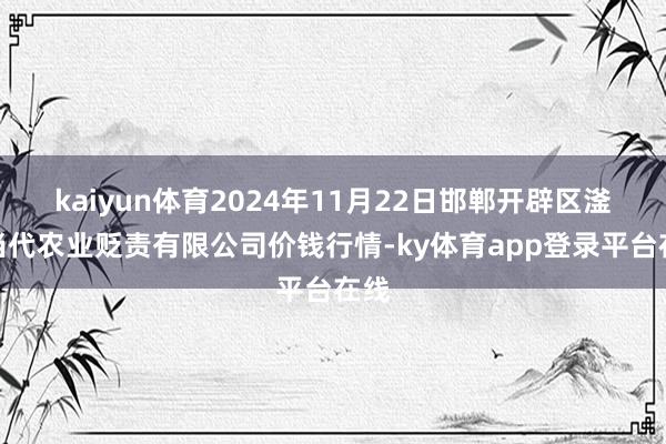 kaiyun体育2024年11月22日邯郸开辟区滏东当代农业贬责有限公司价钱行情-ky体育app登录平台在线