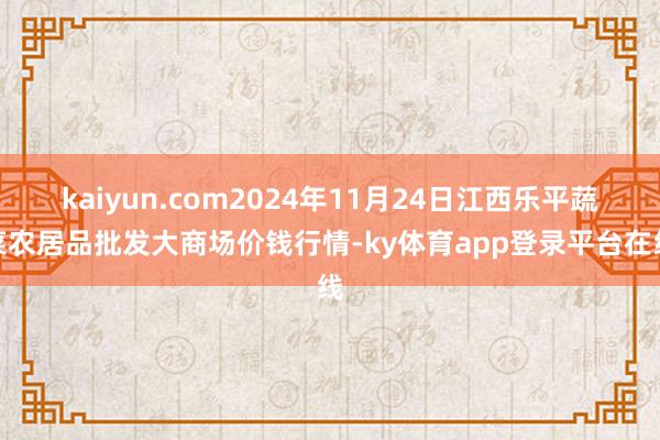 kaiyun.com2024年11月24日江西乐平蔬菜农居品批发大商场价钱行情-ky体育app登录平台在线