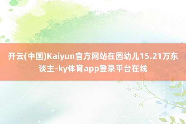 开云(中国)Kaiyun官方网站在园幼儿15.21万东谈主-ky体育app登录平台在线
