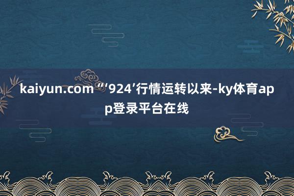 kaiyun.com“‘924’行情运转以来-ky体育app登录平台在线