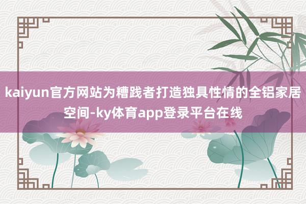 kaiyun官方网站为糟践者打造独具性情的全铝家居空间-ky体育app登录平台在线
