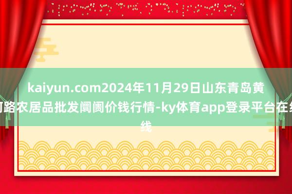 kaiyun.com2024年11月29日山东青岛黄河路农居品批发阛阓价钱行情-ky体育app登录平台在线