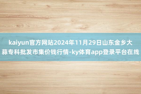 kaiyun官方网站2024年11月29日山东金乡大蒜专科批发市集价钱行情-ky体育app登录平台在线