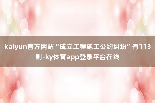 kaiyun官方网站“成立工程施工公约纠纷”有113则-ky体育app登录平台在线