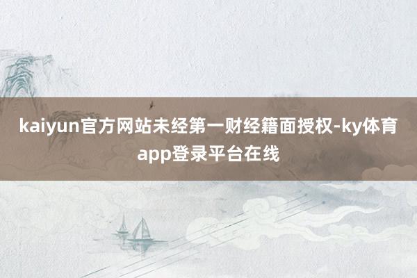 kaiyun官方网站未经第一财经籍面授权-ky体育app登录平台在线