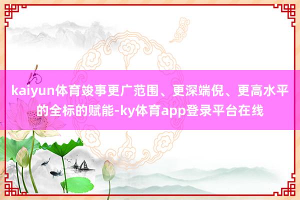 kaiyun体育竣事更广范围、更深端倪、更高水平的全标的赋能-ky体育app登录平台在线