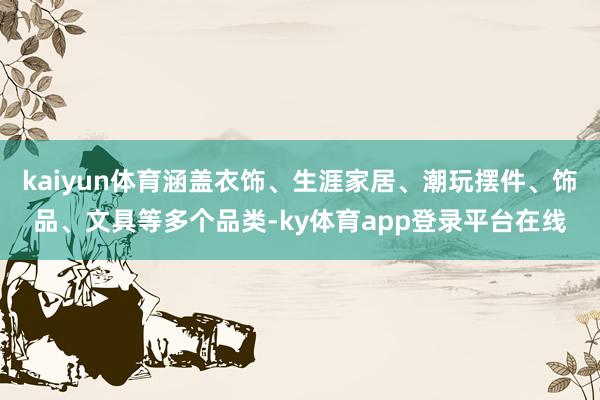 kaiyun体育涵盖衣饰、生涯家居、潮玩摆件、饰品、文具等多个品类-ky体育app登录平台在线