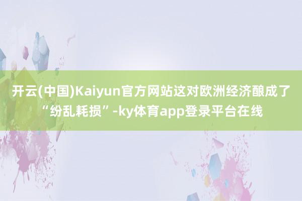 开云(中国)Kaiyun官方网站这对欧洲经济酿成了“纷乱耗损”-ky体育app登录平台在线