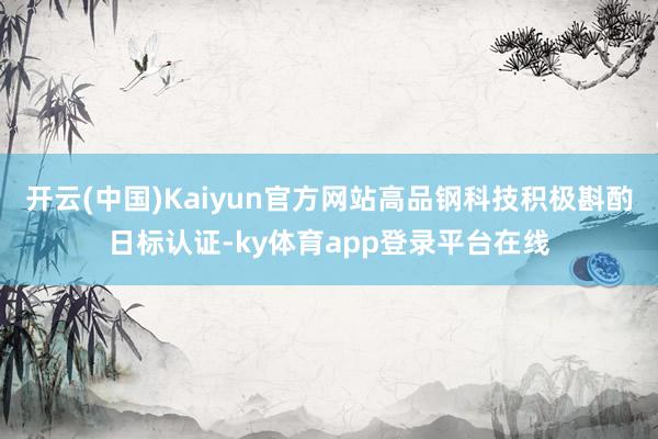 开云(中国)Kaiyun官方网站高品钢科技积极斟酌日标认证-ky体育app登录平台在线