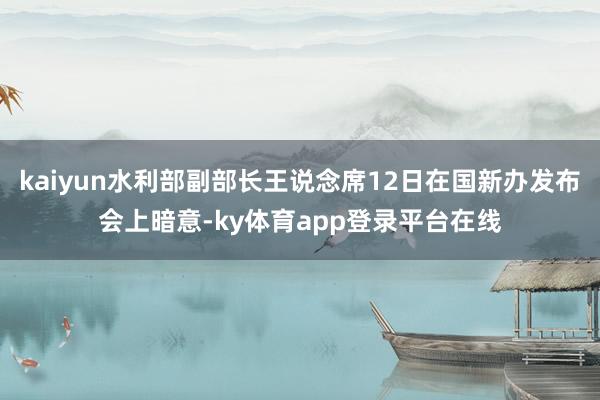 kaiyun水利部副部长王说念席12日在国新办发布会上暗意-ky体育app登录平台在线