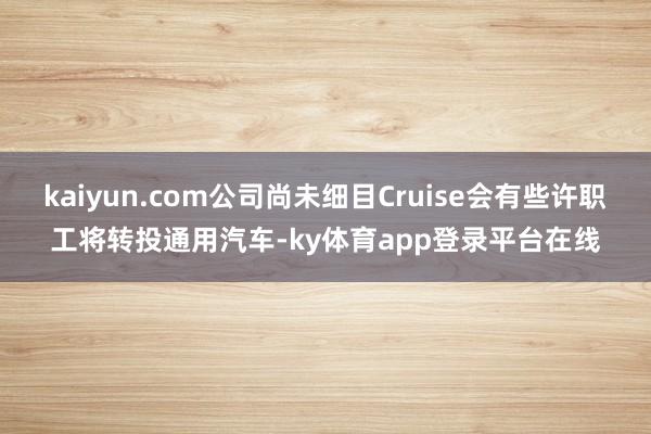 kaiyun.com公司尚未细目Cruise会有些许职工将转投通用汽车-ky体育app登录平台在线