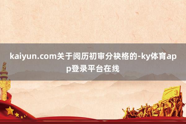 kaiyun.com关于阅历初审分袂格的-ky体育app登录平台在线