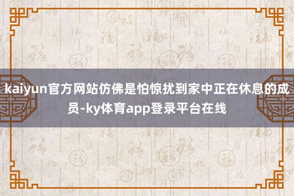 kaiyun官方网站仿佛是怕惊扰到家中正在休息的成员-ky体育app登录平台在线