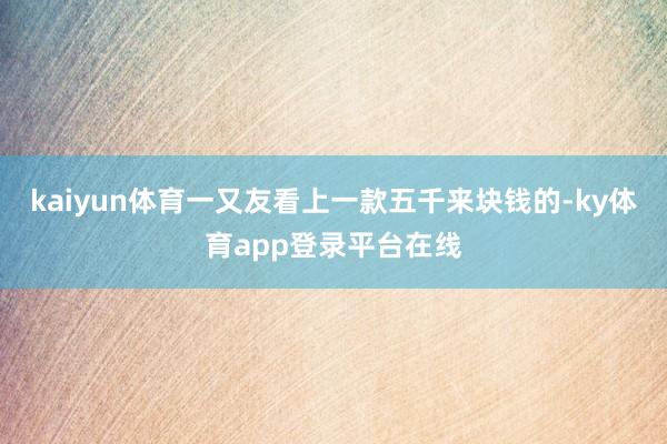 kaiyun体育一又友看上一款五千来块钱的-ky体育app登录平台在线