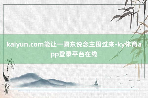 kaiyun.com能让一圈东说念主围过来-ky体育app登录平台在线