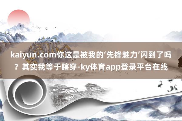 kaiyun.com你这是被我的‘先锋魅力’闪到了吗？其实我等于瞎穿-ky体育app登录平台在线