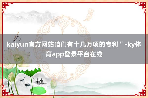 kaiyun官方网站咱们有十几万项的专利＂-ky体育app登录平台在线