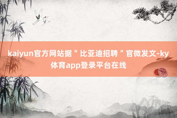 kaiyun官方网站据＂比亚迪招聘＂官微发文-ky体育app登录平台在线